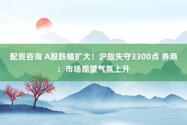配资咨询 A股跌幅扩大！沪指失守3300点 券商：市场观望气氛上升