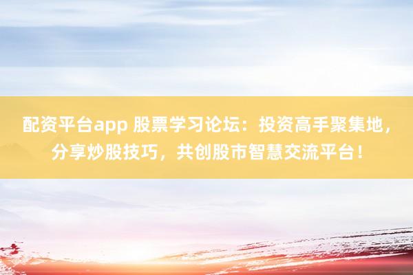 配资平台app 股票学习论坛：投资高手聚集地，分享炒股技巧，共创股市智慧交流平台！