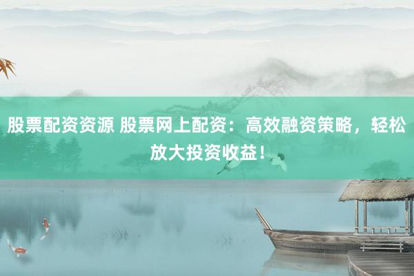 股票配资资源 股票网上配资：高效融资策略，轻松放大投资收益！