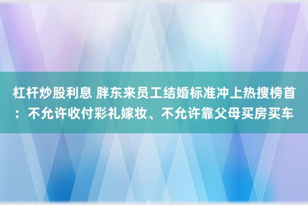 杠杆炒股利息 胖东来员工结婚标准冲上热搜榜首：不允许收付彩礼嫁妆、不允许靠父母买房买车