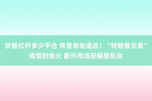 炒股杠杆多少平仓 拜登匆匆退选！“特朗普交易”或暂时熄火 新兴市场获喘息机会