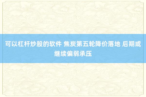 可以杠杆炒股的软件 焦炭第五轮降价落地 后期或继续偏弱承压