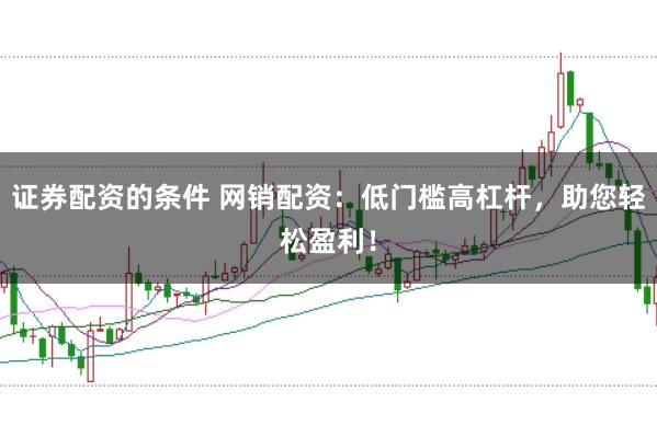 证券配资的条件 网销配资：低门槛高杠杆，助您轻松盈利！