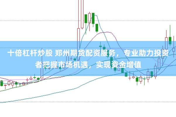 十倍杠杆炒股 郑州期货配资服务，专业助力投资者把握市场机遇，实现资金增值