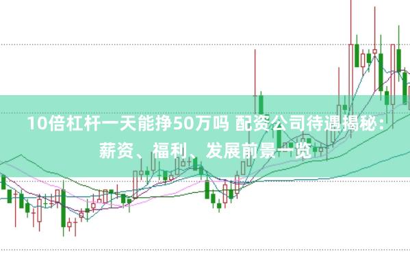 10倍杠杆一天能挣50万吗 配资公司待遇揭秘：薪资、福利、发展前景一览