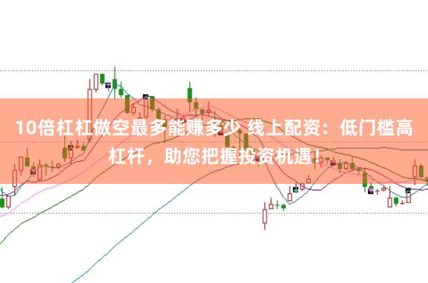10倍杠杠做空最多能赚多少 线上配资：低门槛高杠杆，助您把握投资机遇！