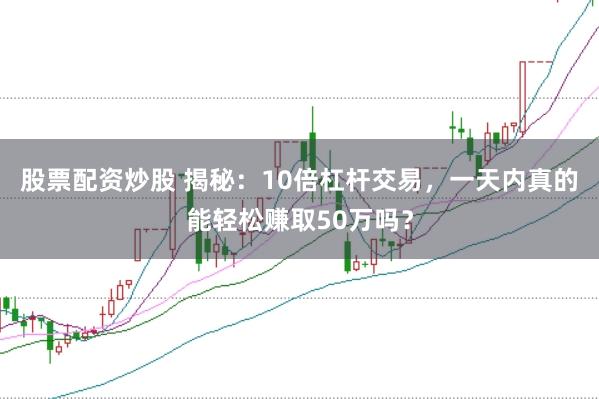 股票配资炒股 揭秘：10倍杠杆交易，一天内真的能轻松赚取50万吗？