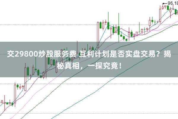 交29800炒股服务费 互利计划是否实盘交易？揭秘真相，一探究竟！