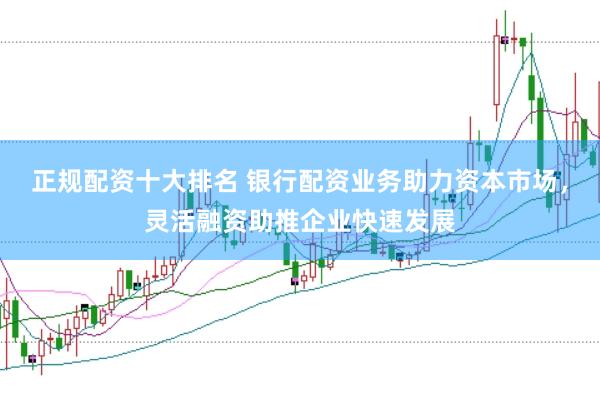正规配资十大排名 银行配资业务助力资本市场，灵活融资助推企业快速发展