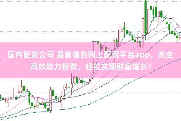 国内配资公司 最靠谱的网上配资平台app，安全高效助力投资，轻松实现财富增长！