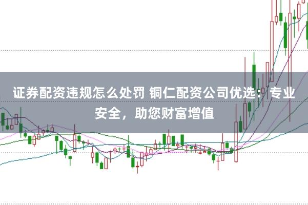 证券配资违规怎么处罚 铜仁配资公司优选：专业安全，助您财富增值