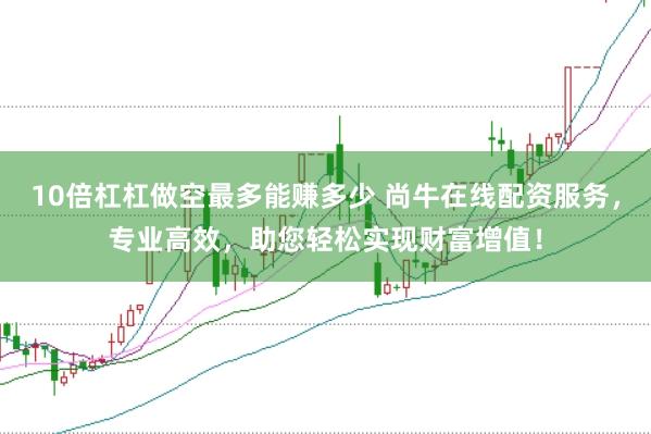 10倍杠杠做空最多能赚多少 尚牛在线配资服务，专业高效，助您轻松实现财富增值！