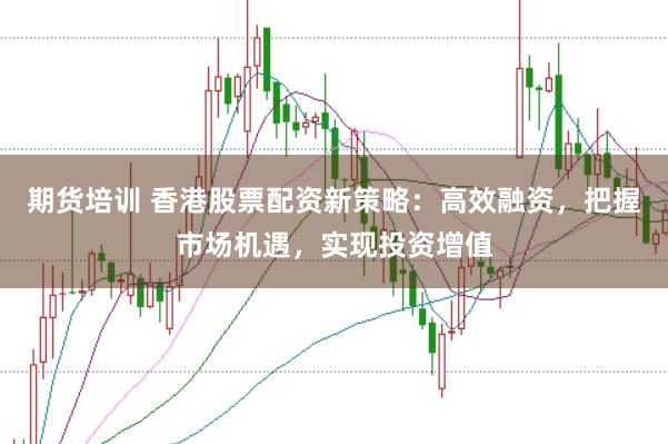 期货培训 香港股票配资新策略：高效融资，把握市场机遇，实现投资增值