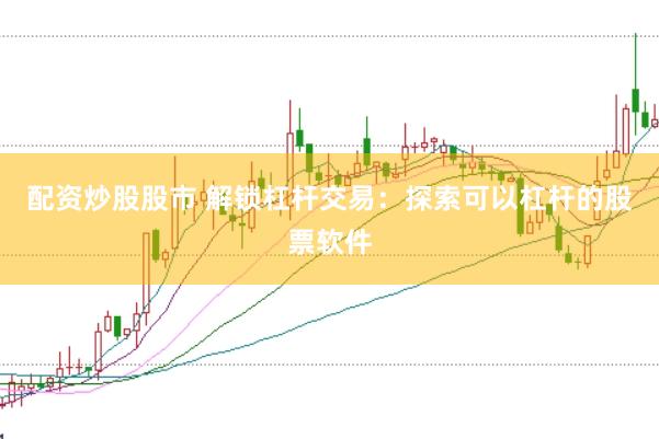 配资炒股股市 解锁杠杆交易：探索可以杠杆的股票软件