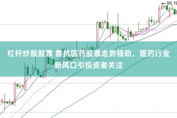 杠杆炒股股票 鲁抗医药股票走势强劲，医药行业新风口引投资者关注