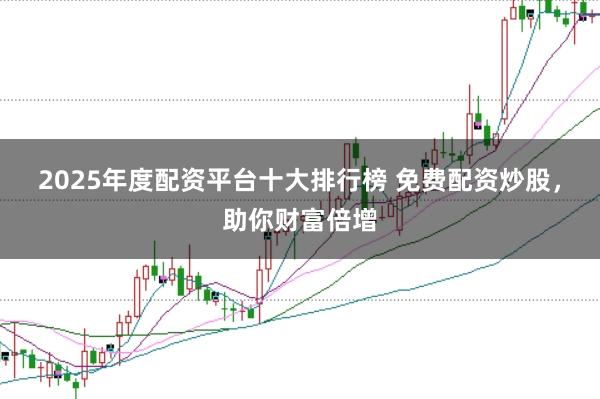 2025年度配资平台十大排行榜 免费配资炒股,助你财富倍增