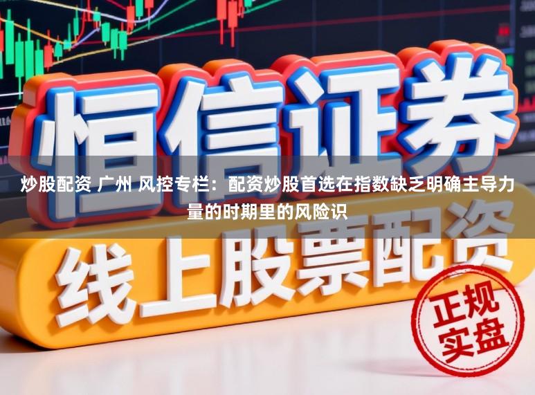 炒股配资 广州 风控专栏：配资炒股首选在指数缺乏明确主导力量的时期里的风险识