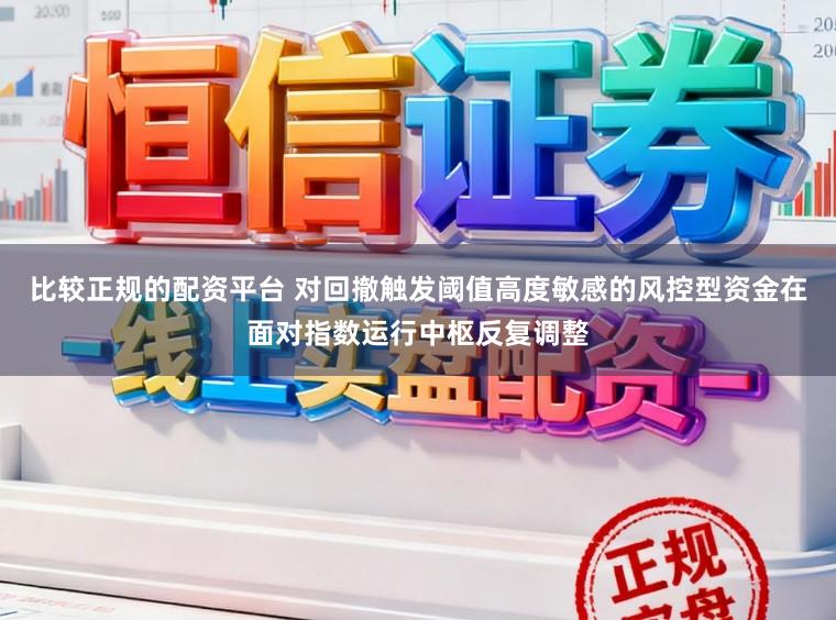 比较正规的配资平台 对回撤触发阈值高度敏感的风控型资金在面对指数运行中枢反复调整