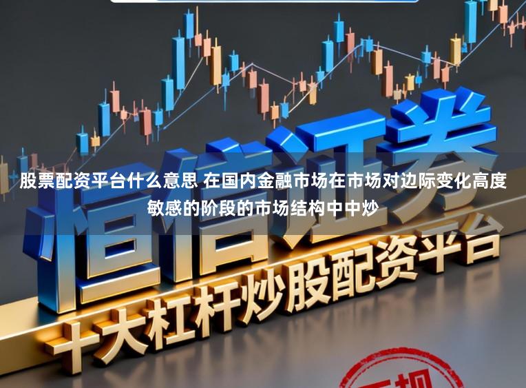股票配资平台什么意思 在国内金融市场在市场对边际变化高度敏感的阶段的市场结构中中炒