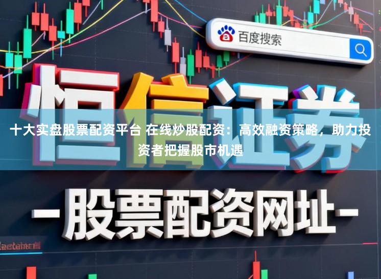 十大实盘股票配资平台 在线炒股配资:高效融资策略,助力投资者把握股市机遇