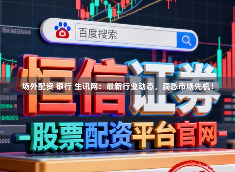 场外配资 银行 生讯网：最新行业动态，洞悉市场先机！