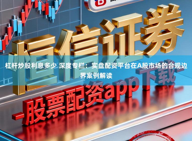 杠杆炒股利息多少 深度专栏：实盘配资平台在A股市场的合规边界案例解读