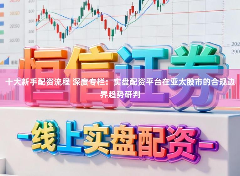 十大新手配资流程 深度专栏：实盘配资平台在亚太股市的合规边界趋势研判