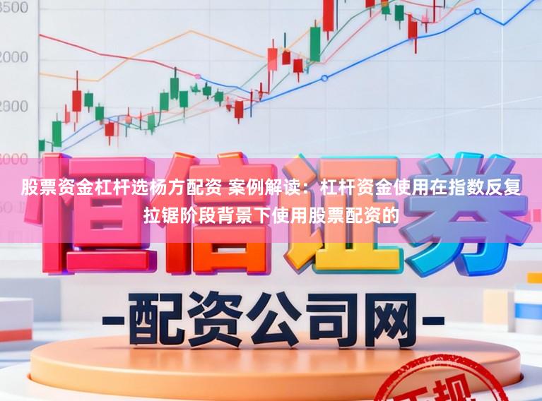 股票资金杠杆选杨方配资 案例解读：杠杆资金使用在指数反复拉锯阶段背景下使用股票配资的