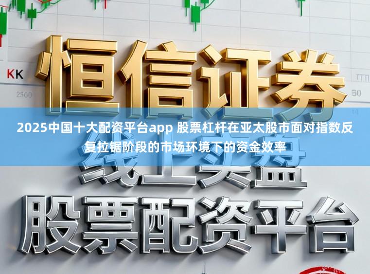 2025中国十大配资平台app 股票杠杆在亚太股市面对指数反复拉锯阶段的市场环境下的资金效率
